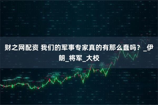 财之网配资 我们的军事专家真的有那么蠢吗？_伊朗_将军_大校