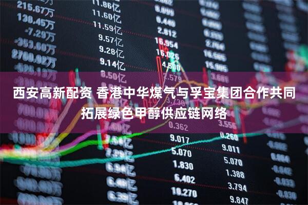 西安高新配资 香港中华煤气与孚宝集团合作共同拓展绿色甲醇供应链网络