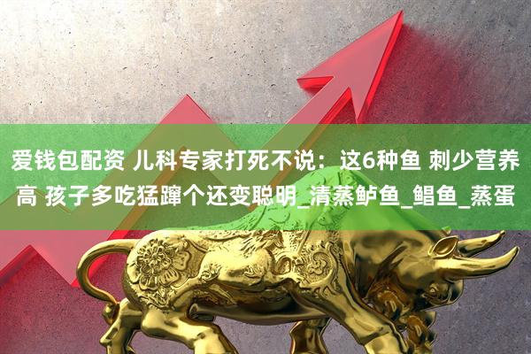 爱钱包配资 儿科专家打死不说：这6种鱼 刺少营养高 孩子多吃猛蹿个还变聪明_清蒸鲈鱼_鲳鱼_蒸蛋