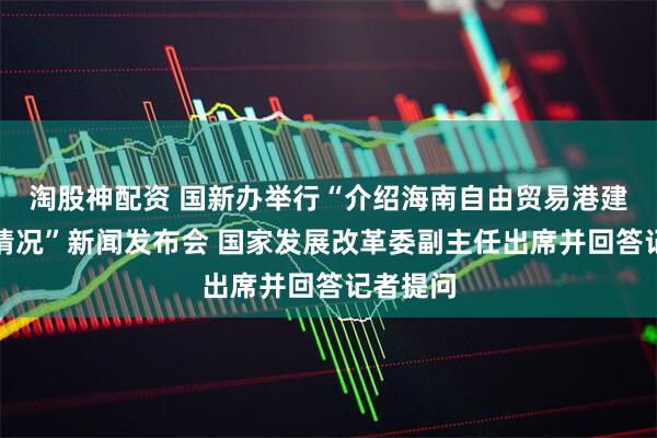 淘股神配资 国新办举行“介绍海南自由贸易港建设有关情况”新闻发布会 国家发展改革委副主任出席并回答记者提问