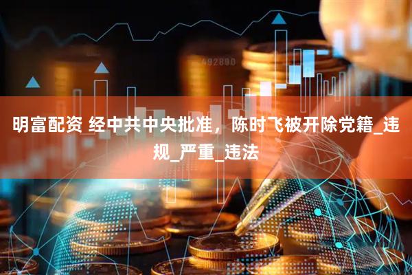 明富配资 经中共中央批准，陈时飞被开除党籍_违规_严重_违法