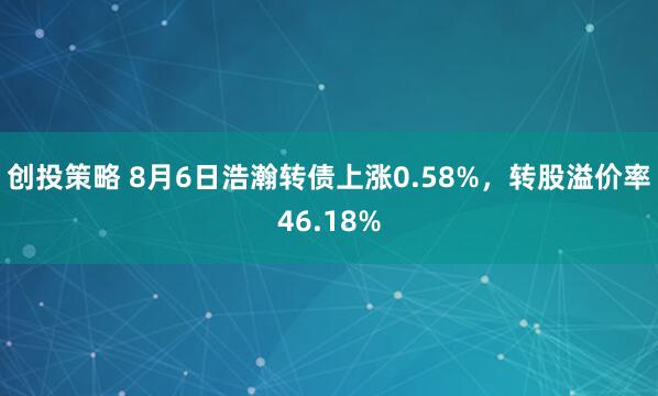 创投策略 8月6日浩瀚转债上涨0.58%，转股溢价率46.18%