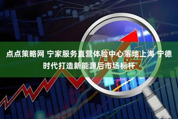 点点策略网 宁家服务直营体验中心落地上海 宁德时代打造新能源后市场标杆