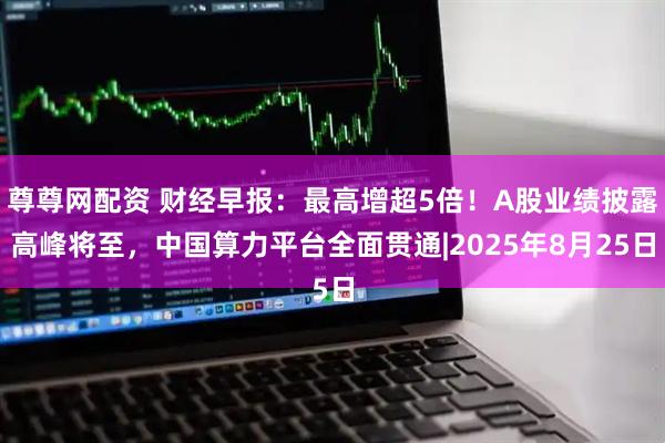 尊尊网配资 财经早报：最高增超5倍！A股业绩披露高峰将至，中国算力平台全面贯通|2025年8月25日