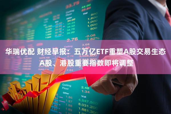 华瑞优配 财经早报：五万亿ETF重塑A股交易生态 A股、港股重要指数即将调整